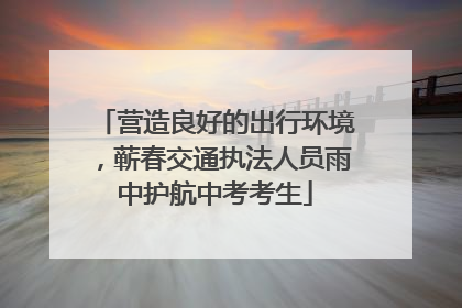 营造良好的出行环境，蕲春交通执法人员雨中护航中考考生