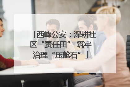 西峰公安：深耕社区“责任田” 筑牢治理“压舱石”