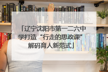 辽宁沈阳市第一二六中学打造“行走的思政课” 解码育人新范式