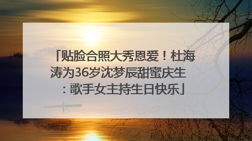 贴脸合照大秀恩爱！杜海涛为36岁沈梦辰甜蜜庆生：歌手女主持生日快乐