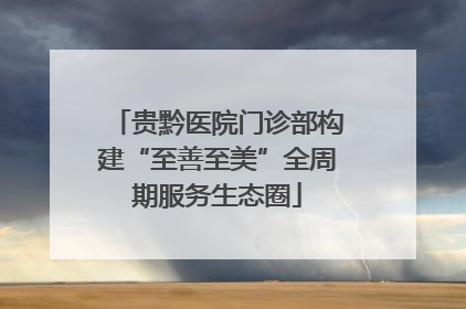 贵黔医院门诊部构建“至善至美”全周期服务生态圈