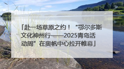 赴一场草原之约！“鄂尔多斯文化神州行——2025青岛活动周”在奥帆中心拉开帷幕