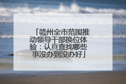 赣州全市范围推动领导干部换位体验：认真查找哪些事没办到没办好