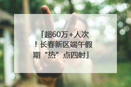 超60万+人次！长春新区端午假期“热”点四射