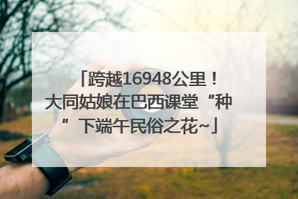 跨越16948公里！大同姑娘在巴西课堂“种”下端午民俗之花~