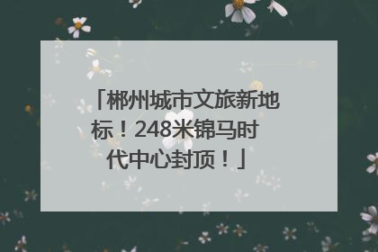 郴州城市文旅新地标！248米锦马时代中心封顶！