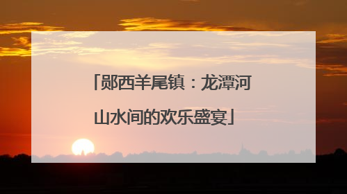 郧西羊尾镇：龙潭河山水间的欢乐盛宴