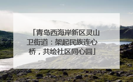青岛西海岸新区灵山卫街道：架起民族连心桥，共绘社区同心圆