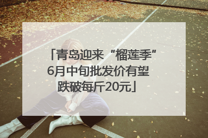 青岛迎来“榴莲季” 6月中旬批发价有望跌破每斤20元