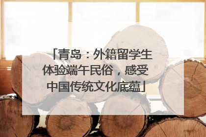 青岛：外籍留学生体验端午民俗，感受中国传统文化底蕴