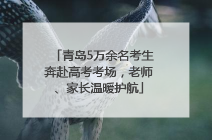 青岛5万余名考生奔赴高考考场，老师、家长温暖护航