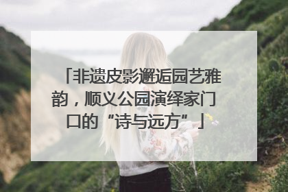非遗皮影邂逅园艺雅韵，顺义公园演绎家门口的“诗与远方”