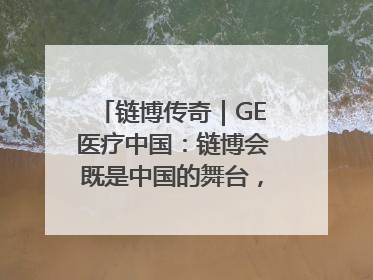 链博传奇｜GE医疗中国：链博会既是中国的舞台，也是世界的橱窗