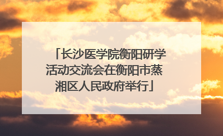 长沙医学院衡阳研学活动交流会在衡阳市蒸湘区人民政府举行