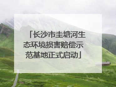 长沙市圭塘河生态环境损害赔偿示范基地正式启动