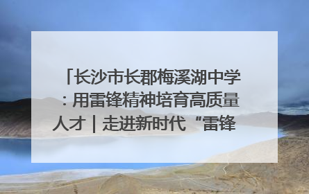 长沙市长郡梅溪湖中学：用雷锋精神培育高质量人才｜走进新时代“雷锋传人 长沙榜样”