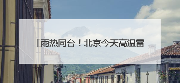 雨热同台！北京今天高温雷雨来扰 需注意防暑防雨