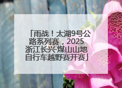 雨战！太湖9号公路系列赛，2025浙江长兴·煤山山地自行车越野赛开赛