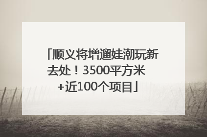 顺义将增遛娃潮玩新去处！3500平方米+近100个项目