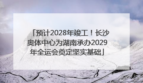 预计2028年竣工！长沙奥体中心为湖南承办2029年全运会奠定坚实基础