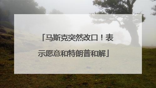 马斯克突然改口！表示愿意和特朗普和解