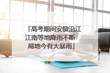 高考期间安徽沿江江南等地降雨不断 局地今有大暴雨