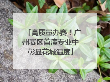 高质量办赛！广州赛区首演专业中彰显花城温度