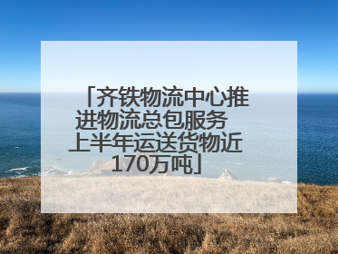 齐铁物流中心推进物流总包服务 上半年运送货物近170万吨