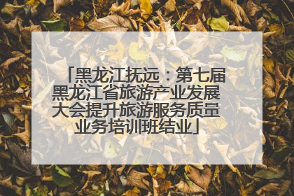 黑龙江抚远：第七届黑龙江省旅游产业发展大会提升旅游服务质量业务培训班结业