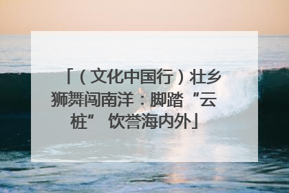 （文化中国行）壮乡狮舞闯南洋：脚踏“云桩” 饮誉海内外