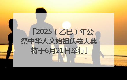 2025（乙巳）年公祭中华人文始祖伏羲大典将于6月21日举行