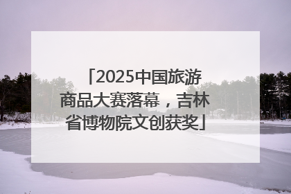 2025中国旅游商品大赛落幕，吉林省博物院文创获奖