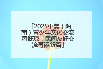 2025中美（海南）青少年文化交流团抵琼，民间友好交流再添新篇