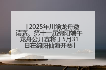 2025年川渝龙舟邀请赛、第十一届绵阳端午龙舟公开赛将于5月31日在绵阳仙海开赛