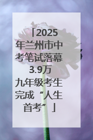 2025年兰州市中考笔试落幕 3.9万九年级考生完成“人生首考”