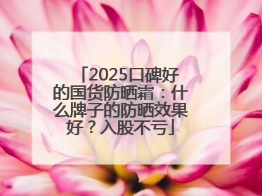 2025口碑好的国货防晒霜：什么牌子的防晒效果好？入股不亏
