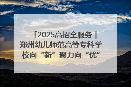 2025高招全服务｜郑州幼儿师范高等专科学校向“新”聚力向“优”提质 努力打造特色鲜明的高水平师范院校