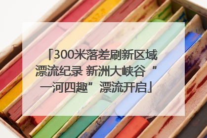 300米落差刷新区域漂流纪录 新洲大峡谷“一河四趣”漂流开启