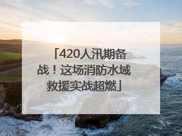 420人汛期备战！这场消防水域救援实战超燃