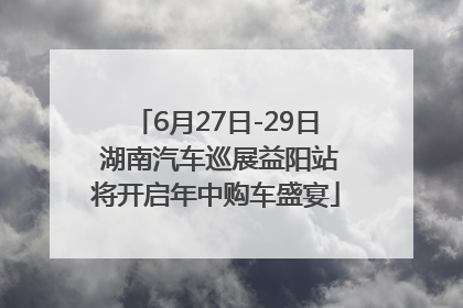 6月27日-29日 湖南汽车巡展益阳站将开启年中购车盛宴