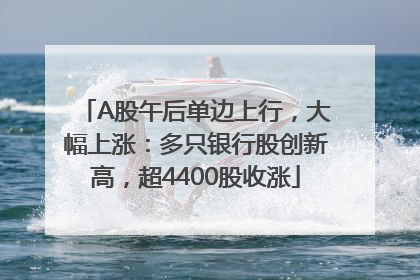 A股午后单边上行，大幅上涨：多只银行股创新高，超4400股收涨