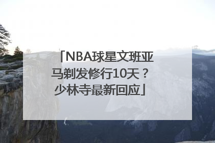 NBA球星文班亚马剃发修行10天？少林寺最新回应